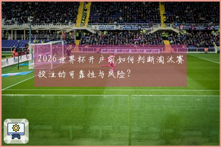 2026世界杯开户前如何判断淘汰赛投注的可靠性与风险？